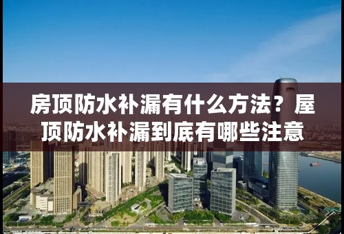 房顶防水补漏有什么方法？屋顶防水补漏到底有哪些注意事项？