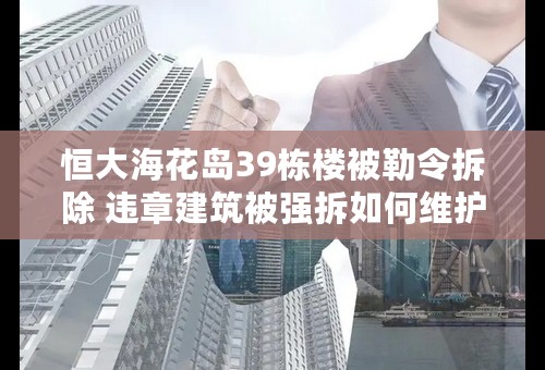 恒大海花岛39栋楼被勒令拆除 违章建筑被强拆如何维护自身权益