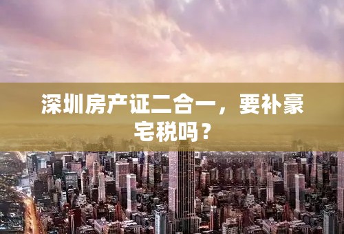 深圳房产证二合一，要补豪宅税吗？