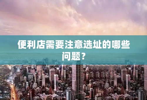 便利店需要注意选址的哪些问题？