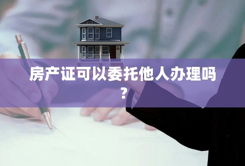 房产证可以委托他人办理吗？