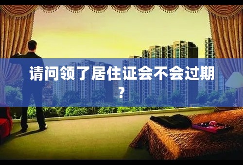 请问领了居住证会不会过期?