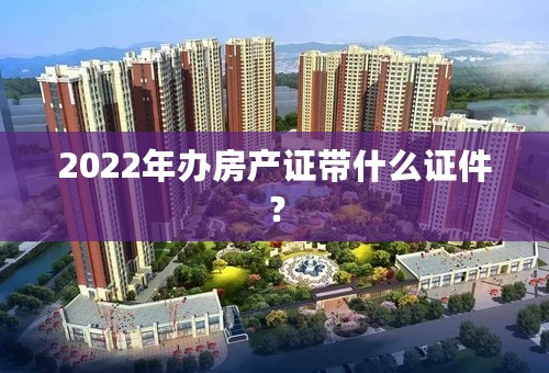 2022年办房产证带什么证件？