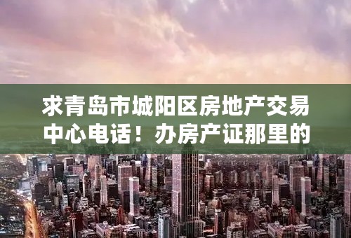 求青岛市城阳区房地产交易中心电话！办房产证那里的