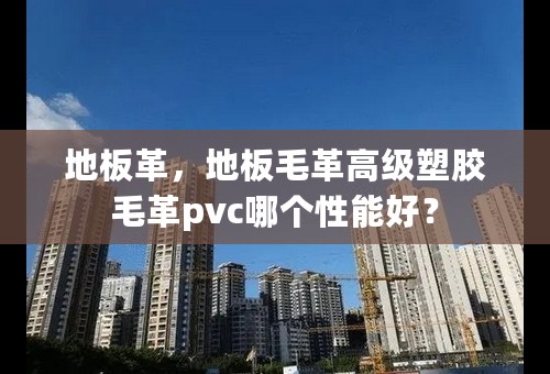 地板革，地板毛革高级塑胶毛革pvc哪个性能好？