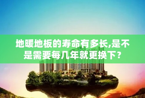 地暖地板的寿命有多长,是不是需要每几年就更换下？