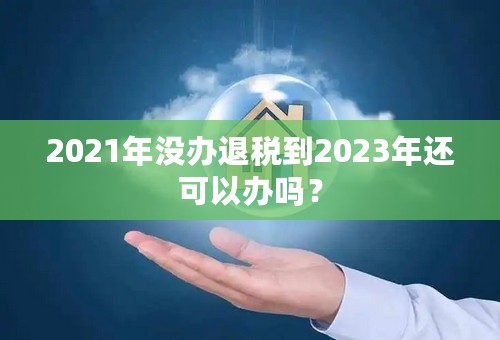 2021年没办退税到2023年还可以办吗？