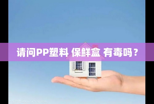 请问PP塑料 保鲜盒 有毒吗？