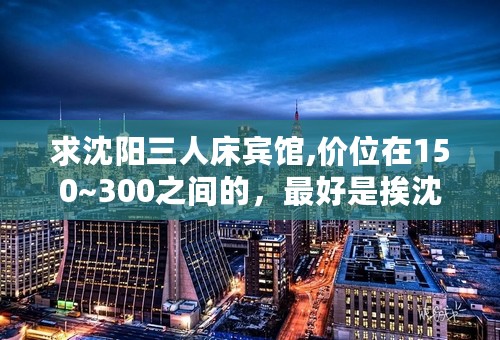 求沈阳三人床宾馆,价位在150~300之间的，最好是挨沈阳北站近点，拜托各位！！