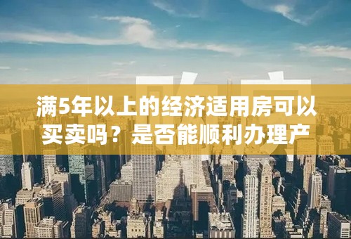 满5年以上的经济适用房可以买卖吗？是否能顺利办理产权证、房产证？