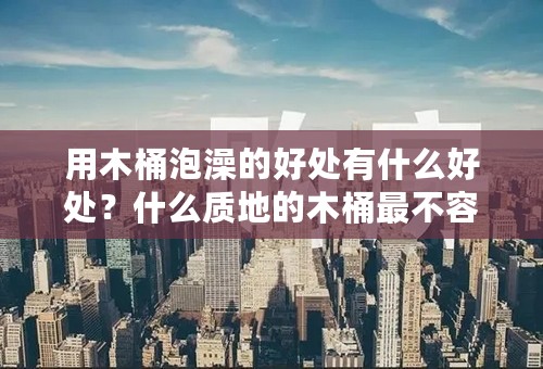 用木桶泡澡的好处有什么好处？什么质地的木桶最不容易坏呢？