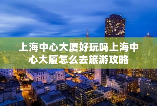 上海中心大厦好玩吗上海中心大厦怎么去旅游攻略