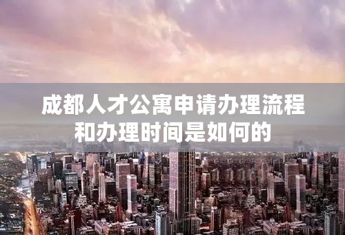 成都人才公寓申请办理流程和办理时间是如何的