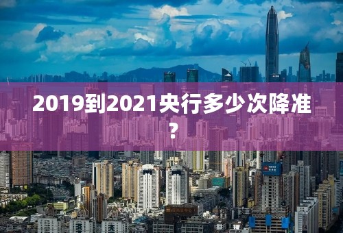 2019到2021央行多少次降准？