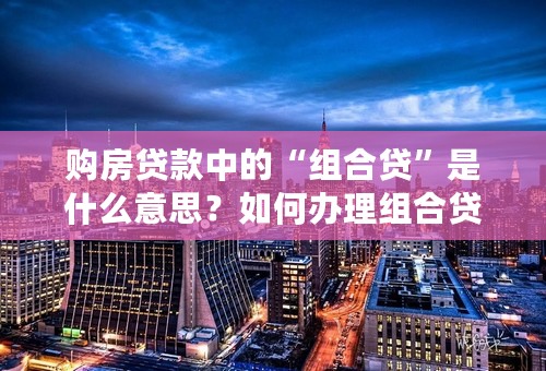 购房贷款中的“组合贷”是什么意思？如何办理组合贷款？