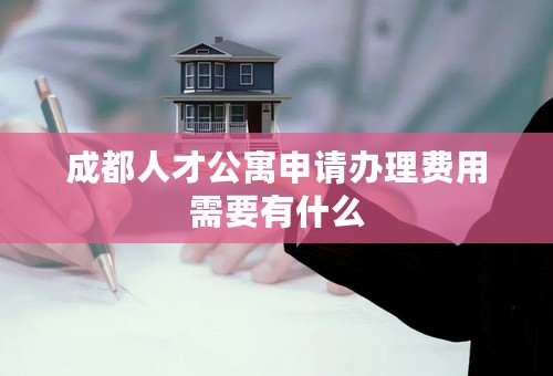 成都人才公寓申请办理费用需要有什么