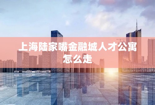 上海陆家嘴金融城人才公寓怎么走