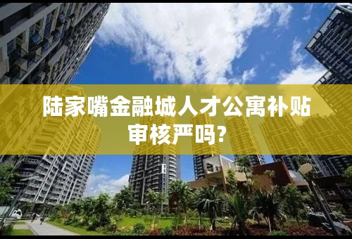 陆家嘴金融城人才公寓补贴审核严吗?