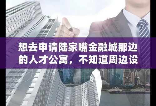 想去申请陆家嘴金融城那边的人才公寓，不知道周边设施、环境怎样，有亲入住了的话求分享阿！