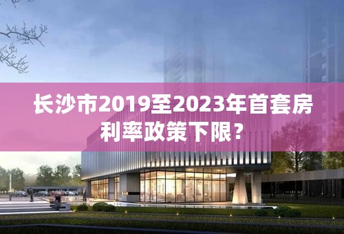 长沙市2019至2023年首套房利率政策下限？