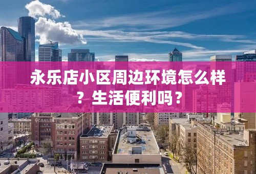 永乐店小区周边环境怎么样？生活便利吗？