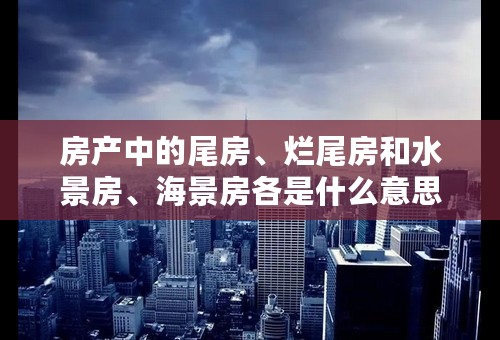 房产中的尾房、烂尾房和水景房、海景房各是什么意思？