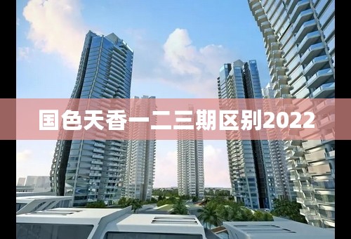 国色天香一二三期区别2022