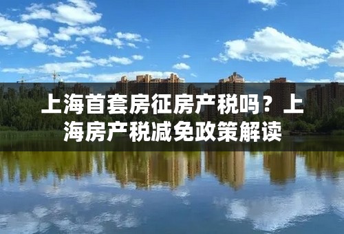 上海首套房征房产税吗？上海房产税减免政策解读