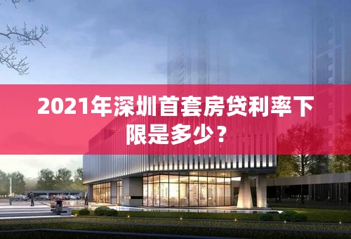 2021年深圳首套房贷利率下限是多少？