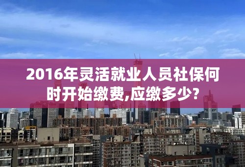 2016年灵活就业人员社保何时开始缴费,应缴多少?