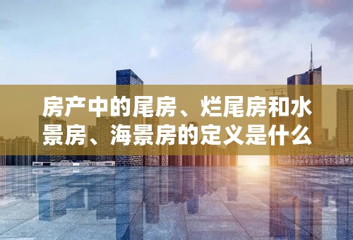 房产中的尾房、烂尾房和水景房、海景房的定义是什么