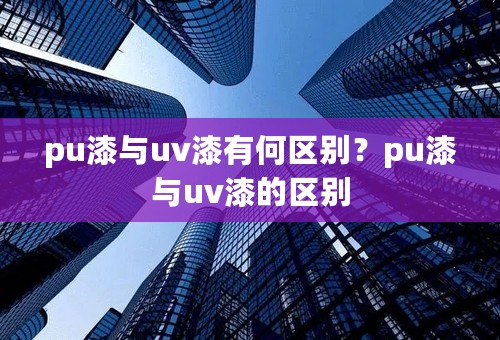 pu漆与uv漆有何区别？pu漆与uv漆的区别