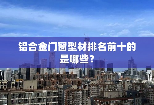 铝合金门窗型材排名前十的是哪些？