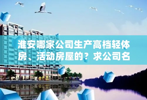 淮安哪家公司生产高档轻体房、活动房屋的？求公司名称