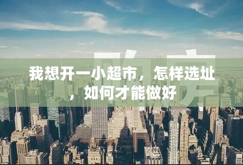 我想开一小超市，怎样选址，如何才能做好