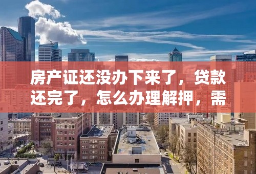 房产证还没办下来了，贷款还完了，怎么办理解押，需要带什么资料？