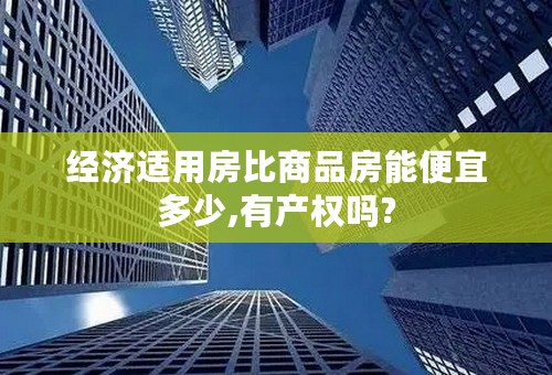 经济适用房比商品房能便宜多少,有产权吗?