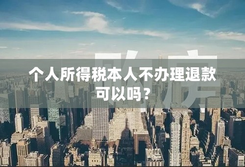 个人所得税本人不办理退款可以吗？