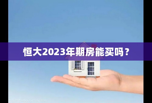 恒大2023年期房能买吗？