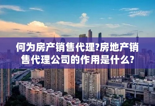 何为房产销售代理?房地产销售代理公司的作用是什么?