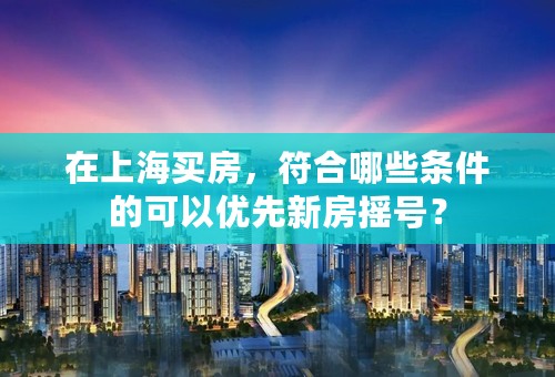 在上海买房，符合哪些条件的可以优先新房摇号？