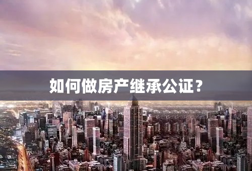 如何做房产继承公证？