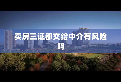 卖房三证都交给中介有风险吗