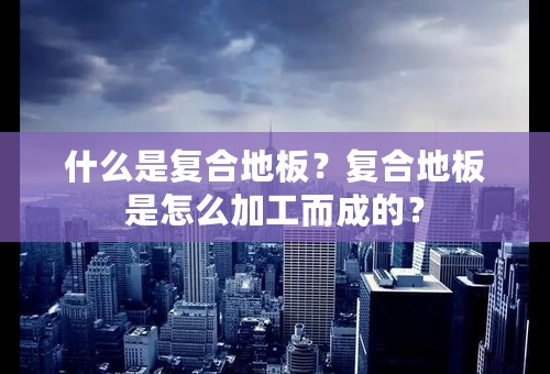 什么是复合地板？复合地板是怎么加工而成的？