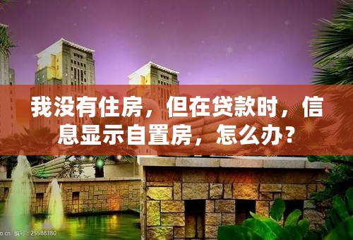 我没有住房，但在贷款时，信息显示自置房，怎么办？