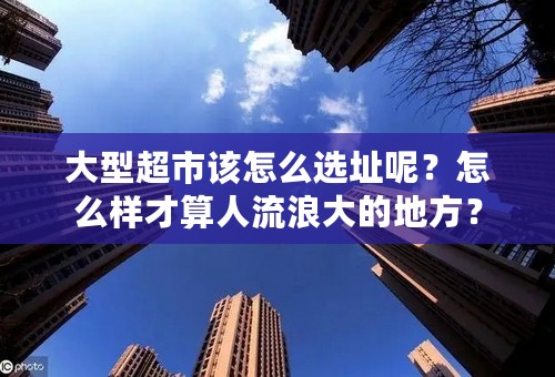 大型超市该怎么选址呢？怎么样才算人流浪大的地方？