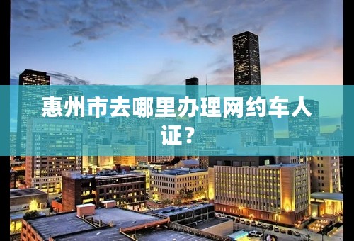 惠州市去哪里办理网约车人证？