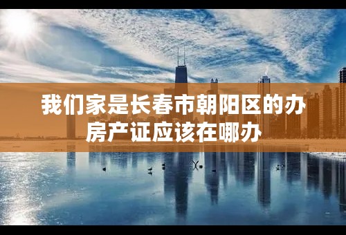 我们家是长春市朝阳区的办房产证应该在哪办