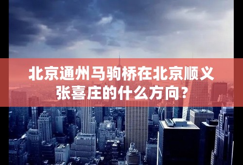 北京通州马驹桥在北京顺义张喜庄的什么方向？