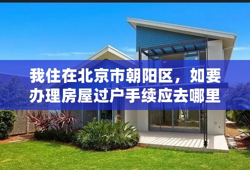 我住在北京市朝阳区，如要办理房屋过户手续应去哪里办？需要哪些证件材料？很急。